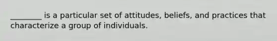 ________ is a particular set of attitudes, beliefs, and practices that characterize a group of individuals.