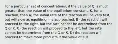 For a particular set of concentrations, if the value of Q is much greater than the value of the equilibrium constant, K, for a reaction, then A) the initial rate of the reaction will be very fast, but will slow as equilibrium is approached. B) the reaction will proceed to the right, but the rate cannot be determined from the Q or K. C) the reaction will proceed to the left, but the rate cannot be determined from the Q or K. D) the reaction will proceed to make more products if the value of K is