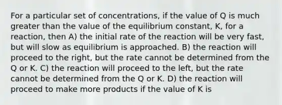 For a particular set of concentrations, if the value of Q is much greater than the value of the equilibrium constant, K, for a reaction, then A) the initial rate of the reaction will be very fast, but will slow as equilibrium is approached. B) the reaction will proceed to the right, but the rate cannot be determined from the Q or K. C) the reaction will proceed to the left, but the rate cannot be determined from the Q or K. D) the reaction will proceed to make more products if the value of K is