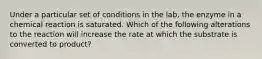 Under a particular set of conditions in the lab, the enzyme in a chemical reaction is saturated. Which of the following alterations to the reaction will increase the rate at which the substrate is converted to product?