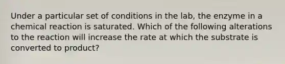 Under a particular set of conditions in the lab, the enzyme in a chemical reaction is saturated. Which of the following alterations to the reaction will increase the rate at which the substrate is converted to product?