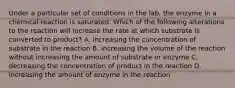 Under a particular set of conditions in the lab, the enzyme in a chemical reaction is saturated. Which of the following alterations to the reaction will increase the rate at which substrate is converted to product? A. increasing the concentration of substrate in the reaction B. increasing the volume of the reaction without increasing the amount of substrate or enzyme C. decreasing the concentration of product in the reaction D. increasing the amount of enzyme in the reaction