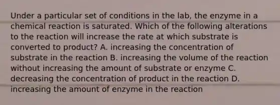 Under a particular set of conditions in the lab, the enzyme in a chemical reaction is saturated. Which of the following alterations to the reaction will increase the rate at which substrate is converted to product? A. increasing the concentration of substrate in the reaction B. increasing the volume of the reaction without increasing the amount of substrate or enzyme C. decreasing the concentration of product in the reaction D. increasing the amount of enzyme in the reaction