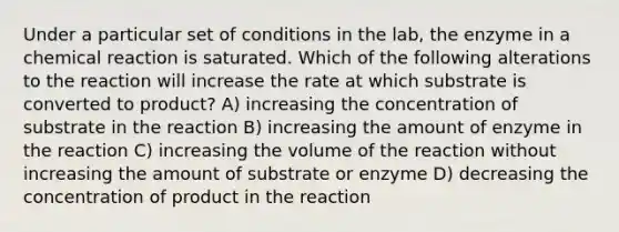 Under a particular set of conditions in the lab, the enzyme in a chemical reaction is saturated. Which of the following alterations to the reaction will increase the rate at which substrate is converted to product? A) increasing the concentration of substrate in the reaction B) increasing the amount of enzyme in the reaction C) increasing the volume of the reaction without increasing the amount of substrate or enzyme D) decreasing the concentration of product in the reaction