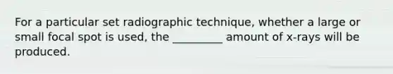 For a particular set radiographic technique, whether a large or small focal spot is used, the _________ amount of x-rays will be produced.