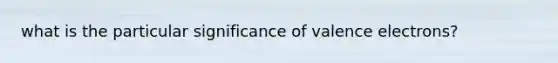 what is the particular significance of <a href='https://www.questionai.com/knowledge/knWZpHTJT4-valence-electrons' class='anchor-knowledge'>valence electrons</a>?