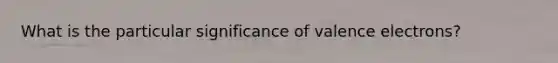 What is the particular significance of valence electrons?