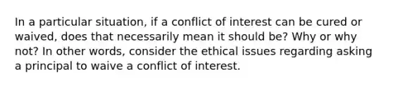 In a particular situation, if a conflict of interest can be cured or waived, does that necessarily mean it should be? Why or why not? In other words, consider the ethical issues regarding asking a principal to waive a conflict of interest.