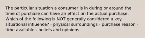 The particular situation a consumer is in during or around the time of purchase can have an effect on the actual purchase. Which of the following is NOT generally considered a key situational influence? - physical surroundings - purchase reason - time available - beliefs and opinions