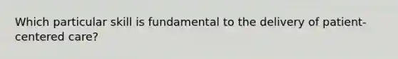 Which particular skill is fundamental to the delivery of patient-centered care?