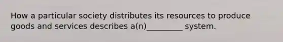 How a particular society distributes its resources to produce goods and services describes a(n)_________ system.