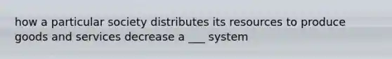 how a particular society distributes its resources to produce goods and services decrease a ___ system