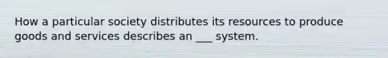 How a particular society distributes its resources to produce goods and services describes an ___ system.