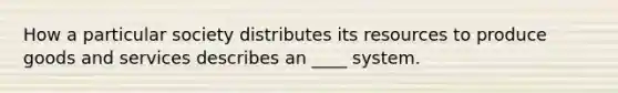 How a particular society distributes its resources to produce goods and services describes an ____ system.