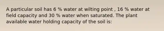 A particular soil has 6 % water at wilting point , 16 % water at field capacity and 30 % water when saturated. The plant available water holding capacity of the soil is: