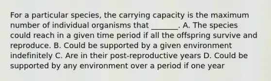 For a particular species, the carrying capacity is the maximum number of individual organisms that _______. A. The species could reach in a given time period if all the offspring survive and reproduce. B. Could be supported by a given environment indefinitely C. Are in their post-reproductive years D. Could be supported by any environment over a period if one year