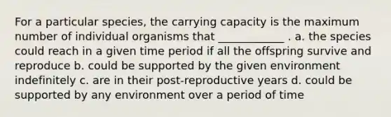 For a particular species, the carrying capacity is the maximum number of individual organisms that ____________ . a. the species could reach in a given time period if all the offspring survive and reproduce b. could be supported by the given environment indefinitely c. are in their post-reproductive years d. could be supported by any environment over a period of time