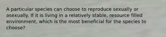 A particular species can choose to reproduce sexually or asexually. If it is living in a relatively stable, resource filled environment, which is the most beneficial for the species to choose?