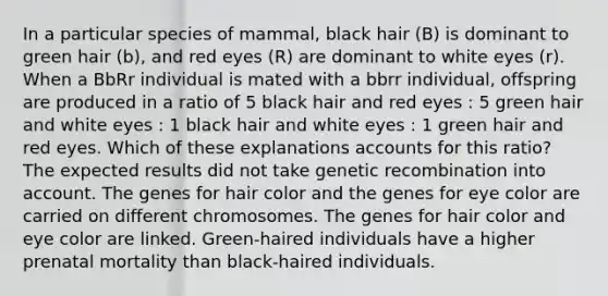 In a particular species of mammal, black hair (B) is dominant to green hair (b), and red eyes (R) are dominant to white eyes (r). When a BbRr individual is mated with a bbrr individual, offspring are produced in a ratio of 5 black hair and red eyes : 5 green hair and white eyes : 1 black hair and white eyes : 1 green hair and red eyes. Which of these explanations accounts for this ratio? The expected results did not take genetic recombination into account. The genes for hair color and the genes for eye color are carried on different chromosomes. The genes for hair color and eye color are linked. Green-haired individuals have a higher prenatal mortality than black-haired individuals.