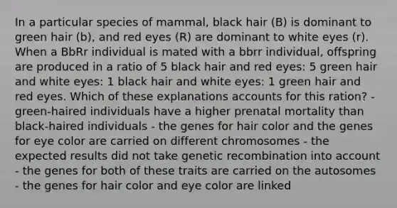 In a particular species of mammal, black hair (B) is dominant to green hair (b), and red eyes (R) are dominant to white eyes (r). When a BbRr individual is mated with a bbrr individual, offspring are produced in a ratio of 5 black hair and red eyes: 5 green hair and white eyes: 1 black hair and white eyes: 1 green hair and red eyes. Which of these explanations accounts for this ration? - green-haired individuals have a higher prenatal mortality than black-haired individuals - the genes for hair color and the genes for eye color are carried on different chromosomes - the expected results did not take genetic recombination into account - the genes for both of these traits are carried on the autosomes - the genes for hair color and eye color are linked