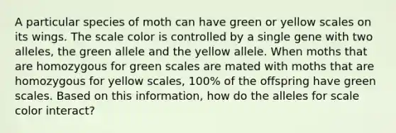 A particular species of moth can have green or yellow scales on its wings. The scale color is controlled by a single gene with two alleles, the green allele and the yellow allele. When moths that are homozygous for green scales are mated with moths that are homozygous for yellow scales, 100% of the offspring have green scales. Based on this information, how do the alleles for scale color interact?