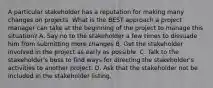 A particular stakeholder has a reputation for making many changes on projects. What is the BEST approach a project manager can take at the beginning of the project to manage this situation? A. Say no to the stakeholder a few times to dissuade him from submitting more changes B. Get the stakeholder involved in the project as early as possible. C. Talk to the stakeholder's boss to find ways for directing the stakeholder's activities to another project. D. Ask that the stakeholder not be included in the stakeholder listing.