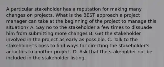 A particular stakeholder has a reputation for making many changes on projects. What is the BEST approach a project manager can take at the beginning of the project to manage this situation? A. Say no to the stakeholder a few times to dissuade him from submitting more changes B. Get the stakeholder involved in the project as early as possible. C. Talk to the stakeholder's boss to find ways for directing the stakeholder's activities to another project. D. Ask that the stakeholder not be included in the stakeholder listing.