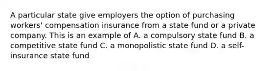 A particular state give employers the option of purchasing workers' compensation insurance from a state fund or a private company. This is an example of A. a compulsory state fund B. a competitive state fund C. a monopolistic state fund D. a self-insurance state fund