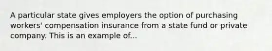 A particular state gives employers the option of purchasing workers' compensation insurance from a state fund or private company. This is an example of...