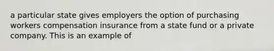 a particular state gives employers the option of purchasing workers compensation insurance from a state fund or a private company. This is an example of