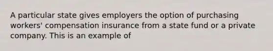 A particular state gives employers the option of purchasing workers' compensation insurance from a state fund or a private company. This is an example of