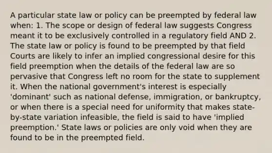 A particular state law or policy can be preempted by federal law when: 1. The scope or design of federal law suggests Congress meant it to be exclusively controlled in a regulatory field AND 2. The state law or policy is found to be preempted by that field Courts are likely to infer an implied congressional desire for this field preemption when the details of the federal law are so pervasive that Congress left no room for the state to supplement it. When the national government's interest is especially 'dominant' such as national defense, immigration, or bankruptcy, or when there is a special need for uniformity that makes state-by-state variation infeasible, the field is said to have 'implied preemption.' State laws or policies are only void when they are found to be in the preempted field.