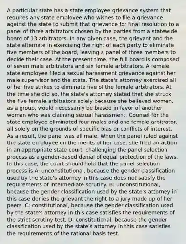 A particular state has a state employee grievance system that requires any state employee who wishes to file a grievance against the state to submit that grievance for final resolution to a panel of three arbitrators chosen by the parties from a statewide board of 13 arbitrators. In any given case, the grievant and the state alternate in exercising the right of each party to eliminate five members of the board, leaving a panel of three members to decide their case. At the present time, the full board is composed of seven male arbitrators and six female arbitrators. A female state employee filed a sexual harassment grievance against her male supervisor and the state. The state's attorney exercised all of her five strikes to eliminate five of the female arbitrators. At the time she did so, the state's attorney stated that she struck the five female arbitrators solely because she believed women, as a group, would necessarily be biased in favor of another woman who was claiming sexual harassment. Counsel for the state employee eliminated four males and one female arbitrator, all solely on the grounds of specific bias or conflicts of interest. As a result, the panel was all male. When the panel ruled against the state employee on the merits of her case, she filed an action in an appropriate state court, challenging the panel selection process as a gender-based denial of equal protection of the laws. In this case, the court should hold that the panel selection process is A: unconstitutional, because the gender classification used by the state's attorney in this case does not satisfy the requirements of intermediate scrutiny. B: unconstitutional, because the gender classification used by the state's attorney in this case denies the grievant the right to a jury made up of her peers. C: constitutional, because the gender classification used by the state's attorney in this case satisfies the requirements of the strict scrutiny test. D: constitutional, because the gender classification used by the state's attorney in this case satisfies the requirements of the rational basis test.