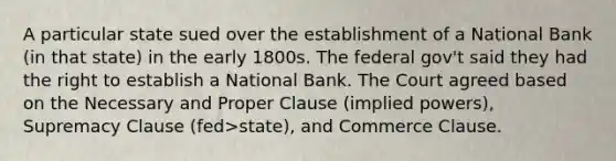 A particular state sued over the establishment of a National Bank (in that state) in the early 1800s. The federal gov't said they had the right to establish a National Bank. The Court agreed based on the Necessary and Proper Clause (implied powers), Supremacy Clause (fed>state), and Commerce Clause.