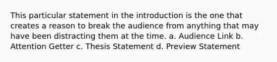 This particular statement in the introduction is the one that creates a reason to break the audience from anything that may have been distracting them at the time. a. Audience Link b. Attention Getter c. Thesis Statement d. Preview Statement