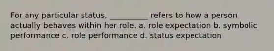 For any particular status, __________ refers to how a person actually behaves within her role. a. role expectation b. symbolic performance c. role performance d. status expectation