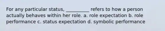 For any particular status, __________ refers to how a person actually behaves within her role. a. role expectation b. role performance c. status expectation d. symbolic performance