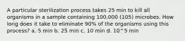 A particular sterilization process takes 25 min to kill all organisms in a sample containing 100,000 (105) microbes. How long does it take to eliminate 90% of the organisms using this process? a. 5 min b. 25 min c. 10 min d. 10^5 min