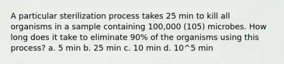 A particular sterilization process takes 25 min to kill all organisms in a sample containing 100,000 (105) microbes. How long does it take to eliminate 90% of the organisms using this process? a. 5 min b. 25 min c. 10 min d. 10^5 min