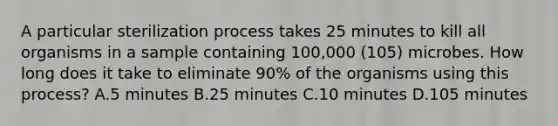 A particular sterilization process takes 25 minutes to kill all organisms in a sample containing 100,000 (105) microbes. How long does it take to eliminate 90% of the organisms using this process? A.5 minutes B.25 minutes C.10 minutes D.105 minutes