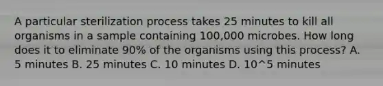 A particular sterilization process takes 25 minutes to kill all organisms in a sample containing 100,000 microbes. How long does it to eliminate 90% of the organisms using this process? A. 5 minutes B. 25 minutes C. 10 minutes D. 10^5 minutes