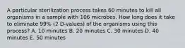 A particular sterilization process takes 60 minutes to kill all organisms in a sample with 106 microbes. How long does it take to eliminate 99% (2 D-values) of the organisms using this process? A. 10 minutes B. 20 minutes C. 30 minutes D. 40 minutes E. 50 minutes