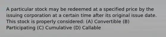 A particular stock may be redeemed at a specified price by the issuing corporation at a certain time after its original issue date. This stock is properly considered: (A) Convertible (B) Participating (C) Cumulative (D) Callable