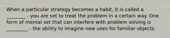 When a particular strategy becomes a habit, it is called a ________ - you are set to treat the problem in a certain way. One form of mental set that can interfere with problem solving is _________ - the ability to imagine new uses for familiar objects.