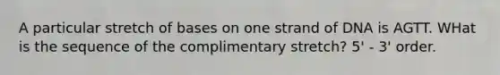 A particular stretch of bases on one strand of DNA is AGTT. WHat is the sequence of the complimentary stretch? 5' - 3' order.