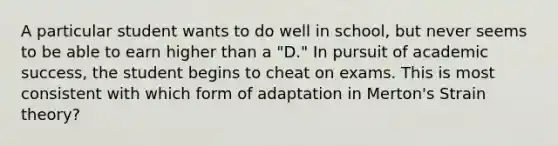 A particular student wants to do well in school, but never seems to be able to earn higher than a "D." In pursuit of academic success, the student begins to cheat on exams. This is most consistent with which form of adaptation in Merton's Strain theory?