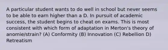 A particular student wants to do well in school but never seems to be able to earn higher than a D. In pursuit of academic success, the student begins to cheat on exams. This is most consistent with which form of adaptation in Merton's theory of anomie/strain? (A) Conformity (B) Innovation (C) Rebellion D) Retreatism