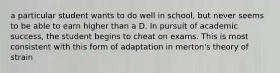 a particular student wants to do well in school, but never seems to be able to earn higher than a D. In pursuit of academic success, the student begins to cheat on exams. This is most consistent with this form of adaptation in merton's theory of strain