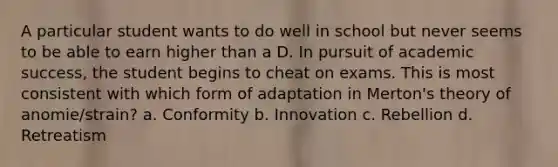 A particular student wants to do well in school but never seems to be able to earn higher than a D. In pursuit of academic success, the student begins to cheat on exams. This is most consistent with which form of adaptation in Merton's theory of anomie/strain? a. Conformity b. Innovation c. Rebellion d. Retreatism