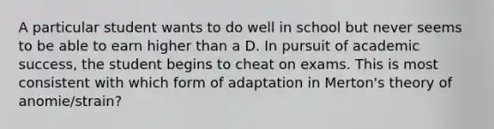 A particular student wants to do well in school but never seems to be able to earn higher than a D. In pursuit of academic success, the student begins to cheat on exams. This is most consistent with which form of adaptation in Merton's theory of anomie/strain?